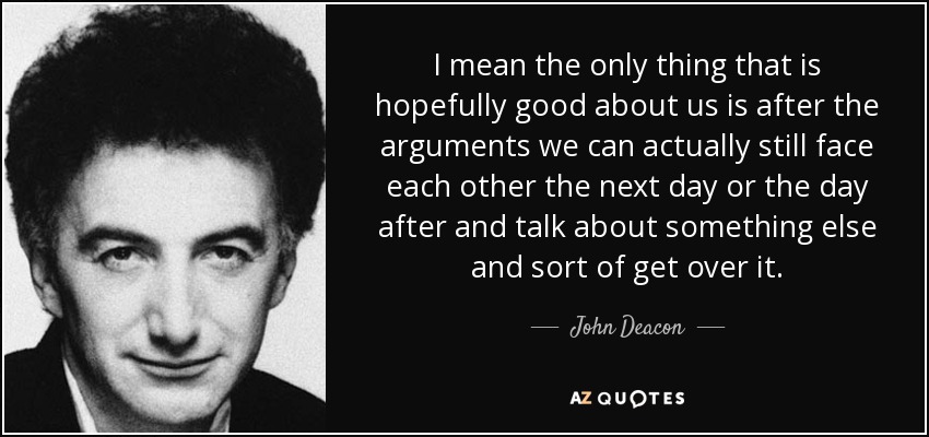 I mean the only thing that is hopefully good about us is after the arguments we can actually still face each other the next day or the day after and talk about something else and sort of get over it. - John Deacon