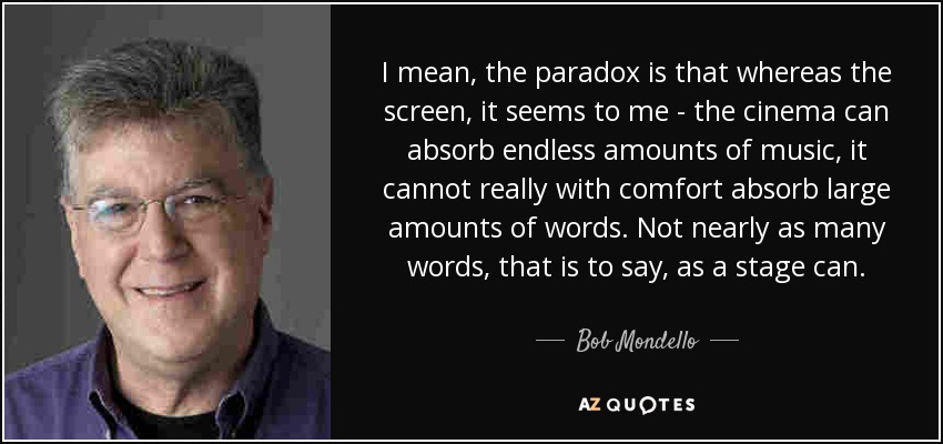 I mean, the paradox is that whereas the screen, it seems to me - the cinema can absorb endless amounts of music, it cannot really with comfort absorb large amounts of words. Not nearly as many words, that is to say, as a stage can. - Bob Mondello