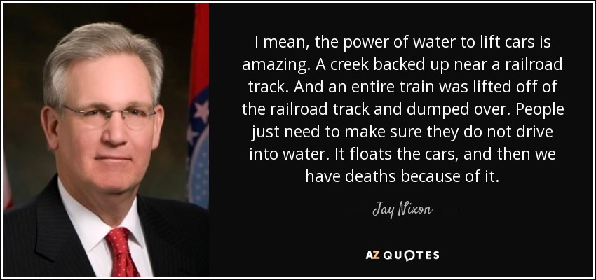 I mean, the power of water to lift cars is amazing. A creek backed up near a railroad track. And an entire train was lifted off of the railroad track and dumped over. People just need to make sure they do not drive into water. It floats the cars, and then we have deaths because of it. - Jay Nixon