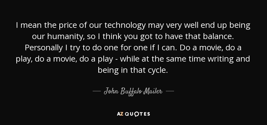 I mean the price of our technology may very well end up being our humanity, so I think you got to have that balance. Personally I try to do one for one if I can. Do a movie, do a play, do a movie, do a play - while at the same time writing and being in that cycle. - John Buffalo Mailer