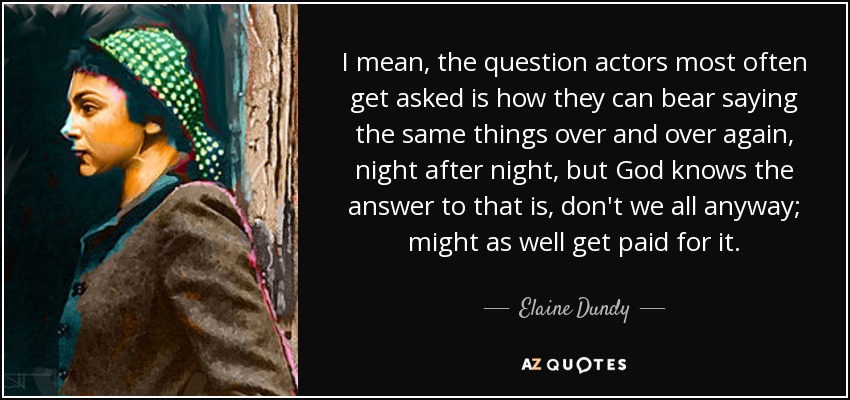 I mean, the question actors most often get asked is how they can bear saying the same things over and over again, night after night, but God knows the answer to that is, don't we all anyway; might as well get paid for it. - Elaine Dundy