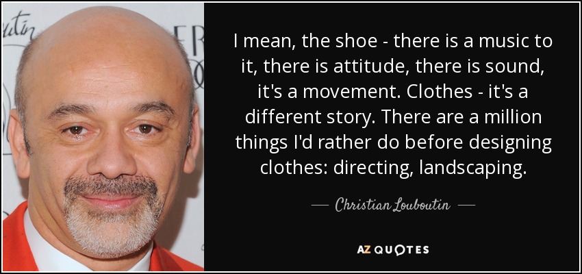 I mean, the shoe - there is a music to it, there is attitude, there is sound, it's a movement. Clothes - it's a different story. There are a million things I'd rather do before designing clothes: directing, landscaping. - Christian Louboutin