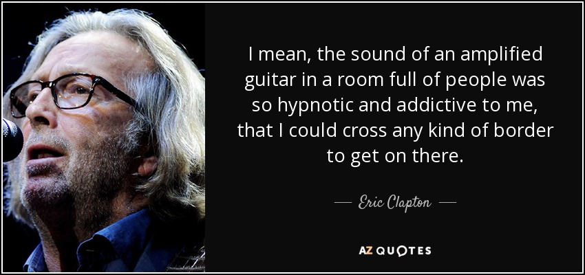 I mean, the sound of an amplified guitar in a room full of people was so hypnotic and addictive to me, that I could cross any kind of border to get on there. - Eric Clapton