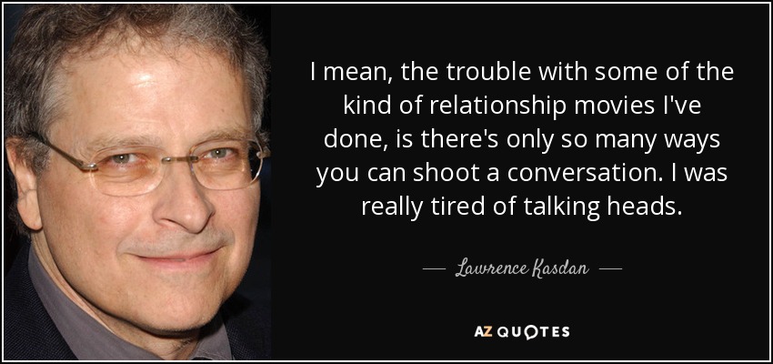 I mean, the trouble with some of the kind of relationship movies I've done, is there's only so many ways you can shoot a conversation. I was really tired of talking heads. - Lawrence Kasdan