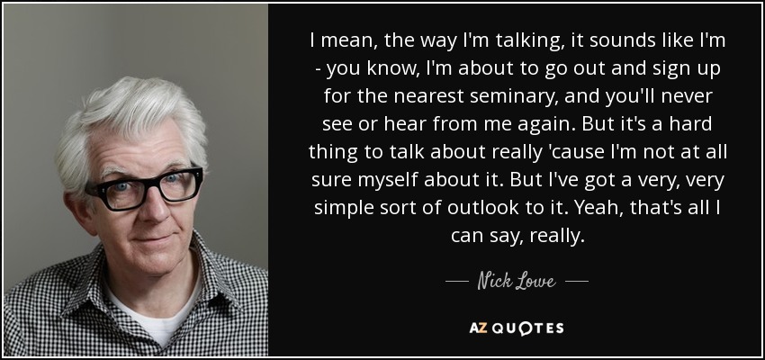 I mean, the way I'm talking, it sounds like I'm - you know, I'm about to go out and sign up for the nearest seminary, and you'll never see or hear from me again. But it's a hard thing to talk about really 'cause I'm not at all sure myself about it. But I've got a very, very simple sort of outlook to it. Yeah, that's all I can say, really. - Nick Lowe