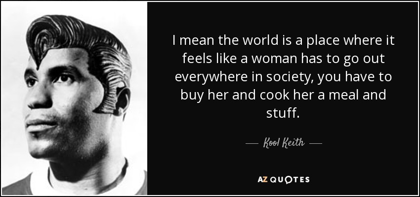 I mean the world is a place where it feels like a woman has to go out everywhere in society, you have to buy her and cook her a meal and stuff. - Kool Keith