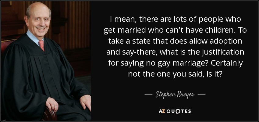 I mean, there are lots of people who get married who can't have children. To take a state that does allow adoption and say-there, what is the justification for saying no gay marriage? Certainly not the one you said, is it? - Stephen Breyer