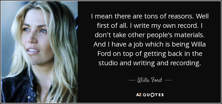 I mean there are tons of reasons. Well first of all. I write my own record. I don't take other people's materials. And I have a job which is being Willa Ford on top of getting back in the studio and writing and recording. - Willa Ford