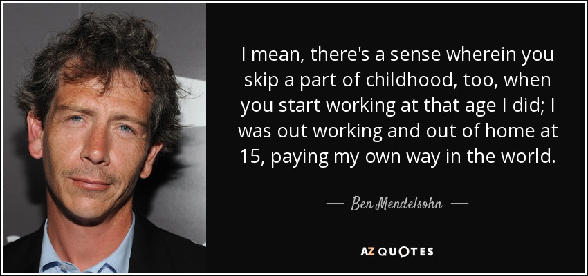 I mean, there's a sense wherein you skip a part of childhood, too, when you start working at that age I did; I was out working and out of home at 15, paying my own way in the world. - Ben Mendelsohn