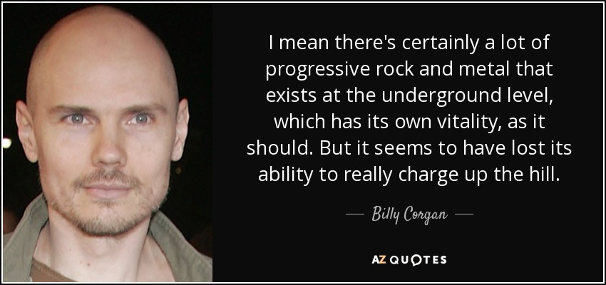 I mean there's certainly a lot of progressive rock and metal that exists at the underground level, which has its own vitality, as it should. But it seems to have lost its ability to really charge up the hill. - Billy Corgan