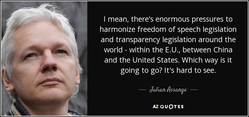 I mean, there's enormous pressures to harmonize freedom of speech legislation and transparency legislation around the world - within the E.U., between China and the United States. Which way is it going to go? It's hard to see. - Julian Assange