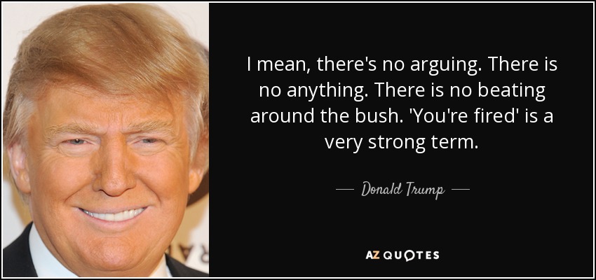 I mean, there's no arguing. There is no anything. There is no beating around the bush. 'You're fired' is a very strong term. - Donald Trump