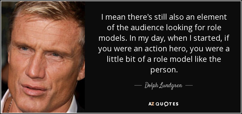 I mean there's still also an element of the audience looking for role models. In my day, when I started, if you were an action hero, you were a little bit of a role model like the person. - Dolph Lundgren