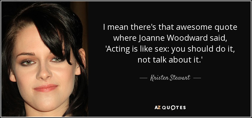 I mean there's that awesome quote where Joanne Woodward said, 'Acting is like sex: you should do it, not talk about it.' - Kristen Stewart