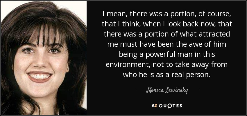 I mean, there was a portion, of course, that I think, when I look back now, that there was a portion of what attracted me must have been the awe of him being a powerful man in this environment, not to take away from who he is as a real person. - Monica Lewinsky