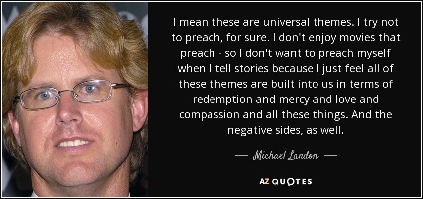 I mean these are universal themes. I try not to preach, for sure. I don't enjoy movies that preach - so I don't want to preach myself when I tell stories because I just feel all of these themes are built into us in terms of redemption and mercy and love and compassion and all these things. And the negative sides, as well. - Michael Landon, Jr.