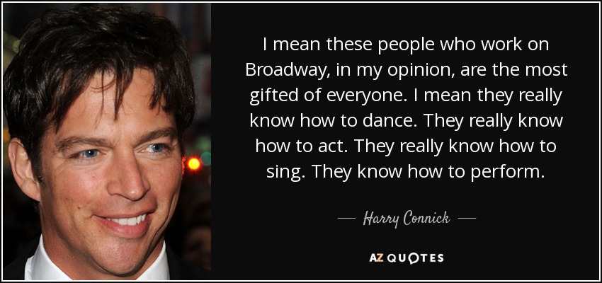 I mean these people who work on Broadway, in my opinion, are the most gifted of everyone. I mean they really know how to dance. They really know how to act. They really know how to sing. They know how to perform. - Harry Connick, Jr.