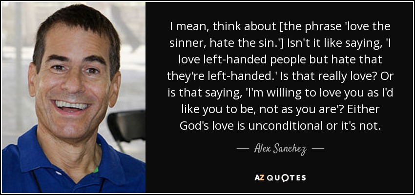 I mean, think about [the phrase 'love the sinner, hate the sin.'] Isn't it like saying, 'I love left-handed people but hate that they're left-handed.' Is that really love? Or is that saying, 'I'm willing to love you as I'd like you to be, not as you are'? Either God's love is unconditional or it's not. - Alex Sanchez
