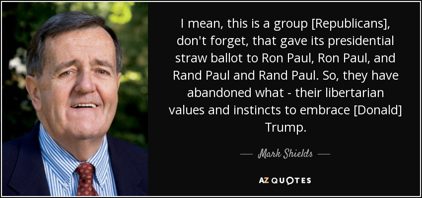 I mean, this is a group [Republicans], don't forget, that gave its presidential straw ballot to Ron Paul, Ron Paul, and Rand Paul and Rand Paul. So, they have abandoned what - their libertarian values and instincts to embrace [Donald] Trump. - Mark Shields