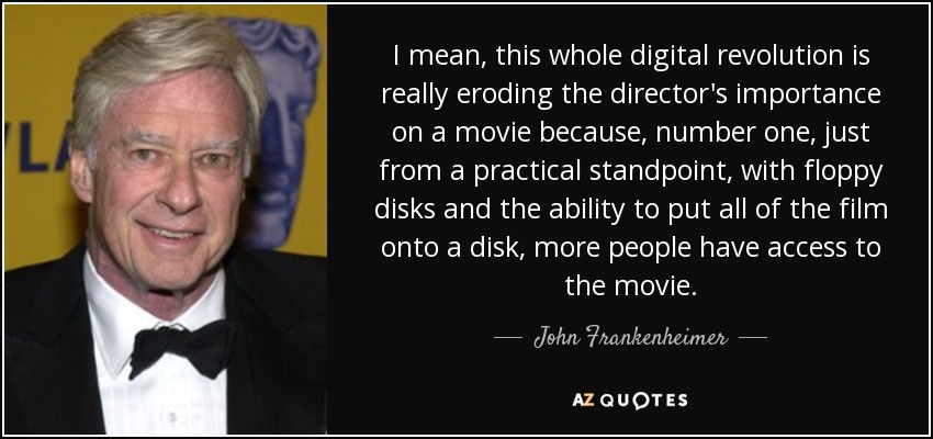 I mean, this whole digital revolution is really eroding the director's importance on a movie because, number one, just from a practical standpoint, with floppy disks and the ability to put all of the film onto a disk, more people have access to the movie. - John Frankenheimer