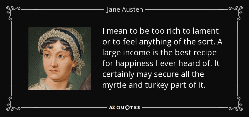 I mean to be too rich to lament or to feel anything of the sort. A large income is the best recipe for happiness I ever heard of. It certainly may secure all the myrtle and turkey part of it. - Jane Austen