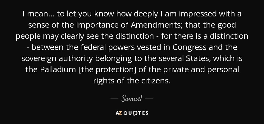 I mean ... to let you know how deeply I am impressed with a sense of the importance of Amendments; that the good people may clearly see the distinction - for there is a distinction - between the federal powers vested in Congress and the sovereign authority belonging to the several States, which is the Palladium [the protection] of the private and personal rights of the citizens. - Samuel