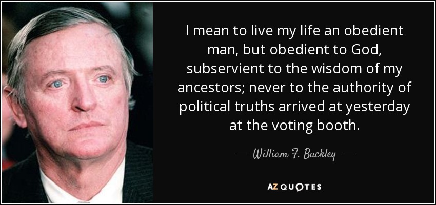 I mean to live my life an obedient man, but obedient to God, subservient to the wisdom of my ancestors; never to the authority of political truths arrived at yesterday at the voting booth. - William F. Buckley, Jr.