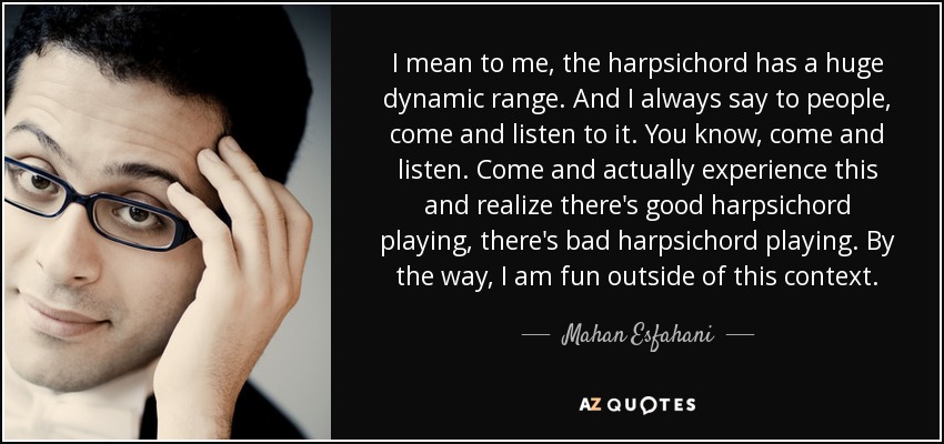 I mean to me, the harpsichord has a huge dynamic range. And I always say to people, come and listen to it. You know, come and listen. Come and actually experience this and realize there's good harpsichord playing, there's bad harpsichord playing. By the way, I am fun outside of this context. - Mahan Esfahani