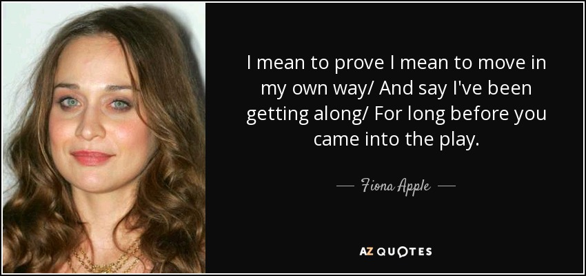 I mean to prove I mean to move in my own way/ And say I've been getting along/ For long before you came into the play. - Fiona Apple