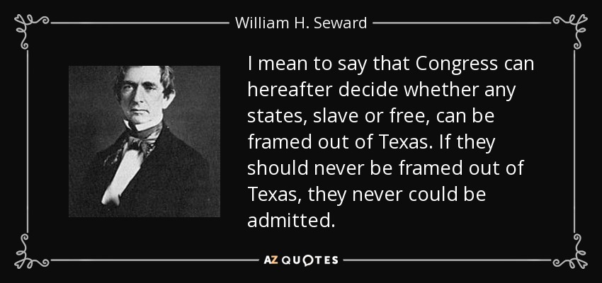 I mean to say that Congress can hereafter decide whether any states, slave or free, can be framed out of Texas. If they should never be framed out of Texas, they never could be admitted. - William H. Seward