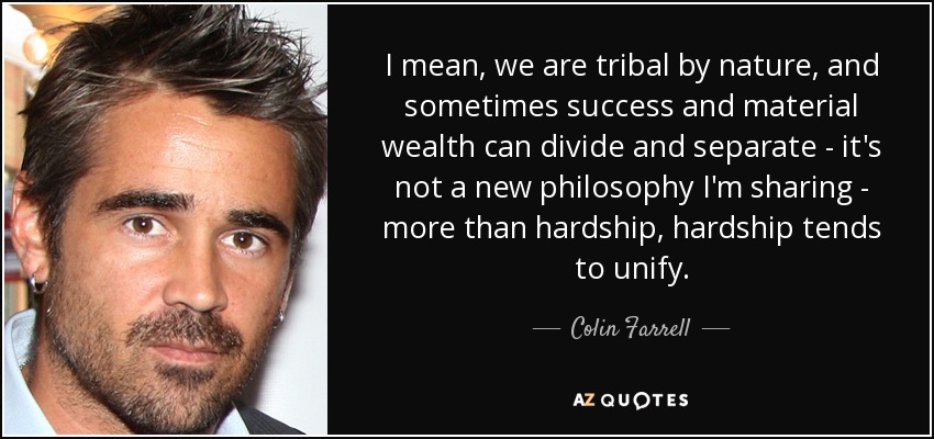 I mean, we are tribal by nature, and sometimes success and material wealth can divide and separate - it's not a new philosophy I'm sharing - more than hardship, hardship tends to unify. - Colin Farrell