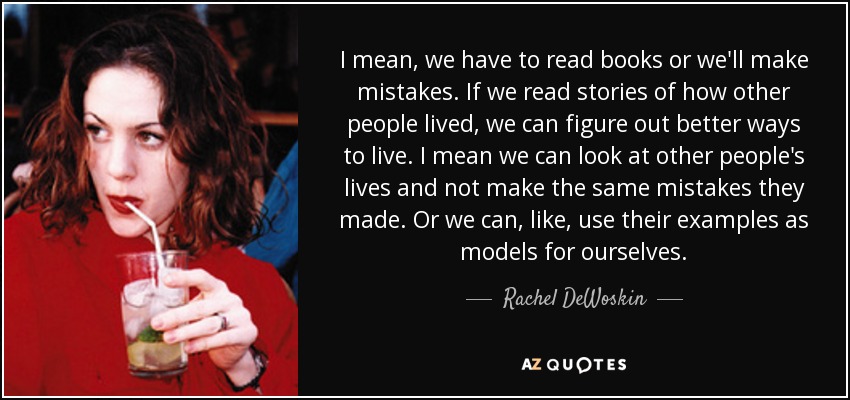 I mean, we have to read books or we'll make mistakes. If we read stories of how other people lived, we can figure out better ways to live. I mean we can look at other people's lives and not make the same mistakes they made. Or we can, like, use their examples as models for ourselves. - Rachel DeWoskin
