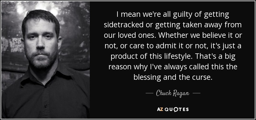 I mean we're all guilty of getting sidetracked or getting taken away from our loved ones. Whether we believe it or not, or care to admit it or not, it's just a product of this lifestyle. That's a big reason why I've always called this the blessing and the curse. - Chuck Ragan
