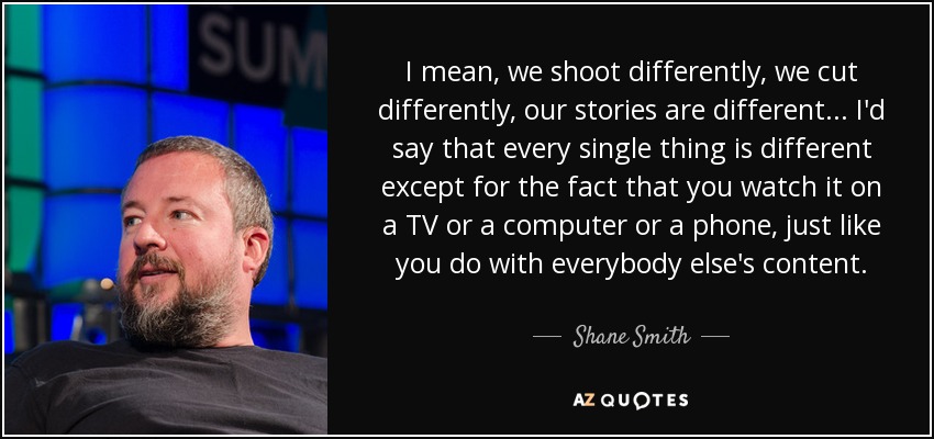 I mean, we shoot differently, we cut differently, our stories are different . . . I'd say that every single thing is different except for the fact that you watch it on a TV or a computer or a phone, just like you do with everybody else's content. - Shane Smith