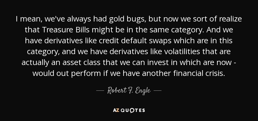 I mean, we've always had gold bugs, but now we sort of realize that Treasure Bills might be in the same category. And we have derivatives like credit default swaps which are in this category, and we have derivatives like volatilities that are actually an asset class that we can invest in which are now - would out perform if we have another financial crisis. - Robert F. Engle