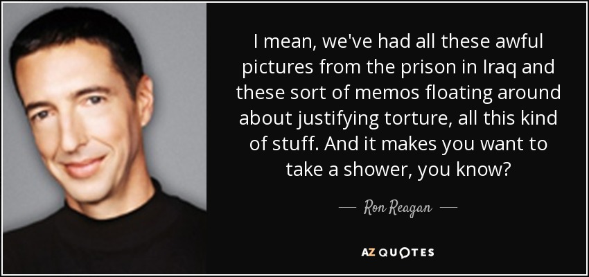 I mean, we've had all these awful pictures from the prison in Iraq and these sort of memos floating around about justifying torture, all this kind of stuff. And it makes you want to take a shower, you know? - Ron Reagan