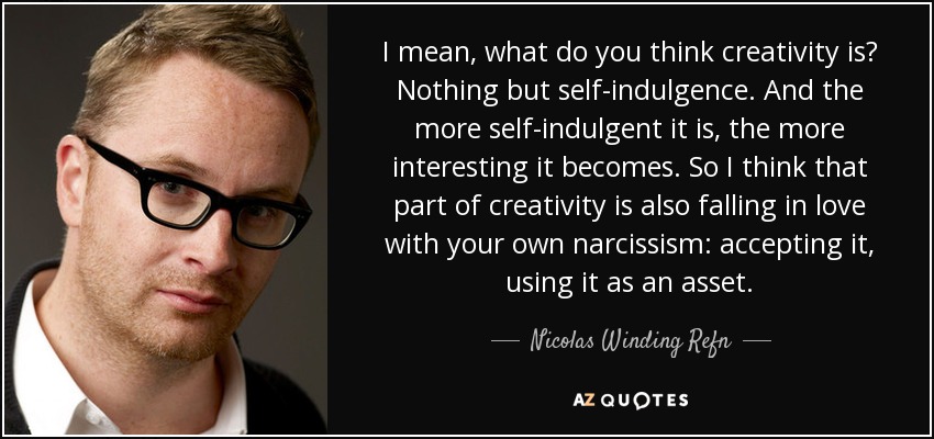 I mean, what do you think creativity is? Nothing but self-indulgence. And the more self-indulgent it is, the more interesting it becomes. So I think that part of creativity is also falling in love with your own narcissism: accepting it, using it as an asset. - Nicolas Winding Refn