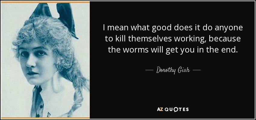 I mean what good does it do anyone to kill themselves working, because the worms will get you in the end. - Dorothy Gish