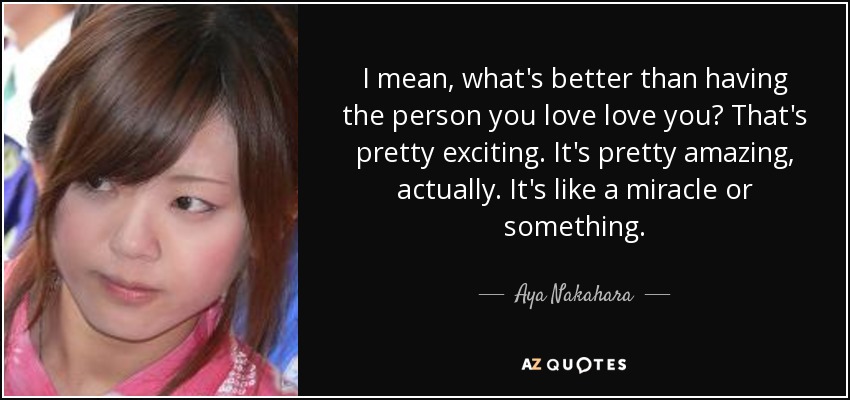 I mean, what's better than having the person you love love you? That's pretty exciting. It's pretty amazing, actually. It's like a miracle or something. - Aya Nakahara