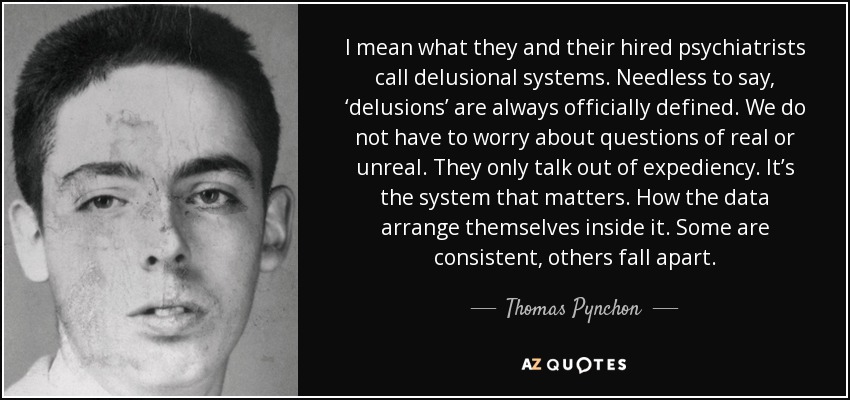 I mean what they and their hired psychiatrists call delusional systems. Needless to say, ‘delusions’ are always officially defined. We do not have to worry about questions of real or unreal. They only talk out of expediency. It’s the system that matters. How the data arrange themselves inside it. Some are consistent, others fall apart. - Thomas Pynchon