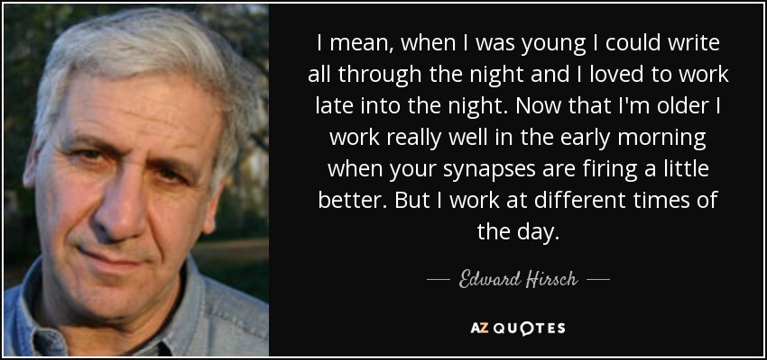 I mean, when I was young I could write all through the night and I loved to work late into the night. Now that I'm older I work really well in the early morning when your synapses are firing a little better. But I work at different times of the day. - Edward Hirsch
