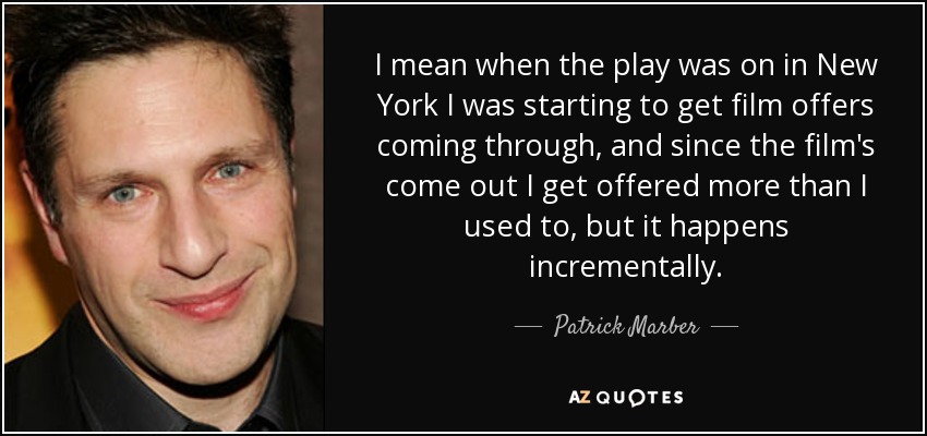 I mean when the play was on in New York I was starting to get film offers coming through, and since the film's come out I get offered more than I used to, but it happens incrementally. - Patrick Marber