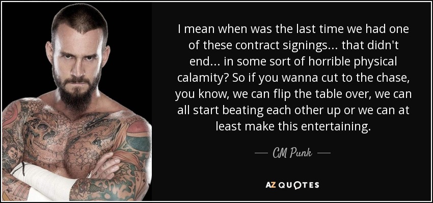I mean when was the last time we had one of these contract signings... that didn't end... in some sort of horrible physical calamity? So if you wanna cut to the chase, you know, we can flip the table over, we can all start beating each other up or we can at least make this entertaining. - CM Punk