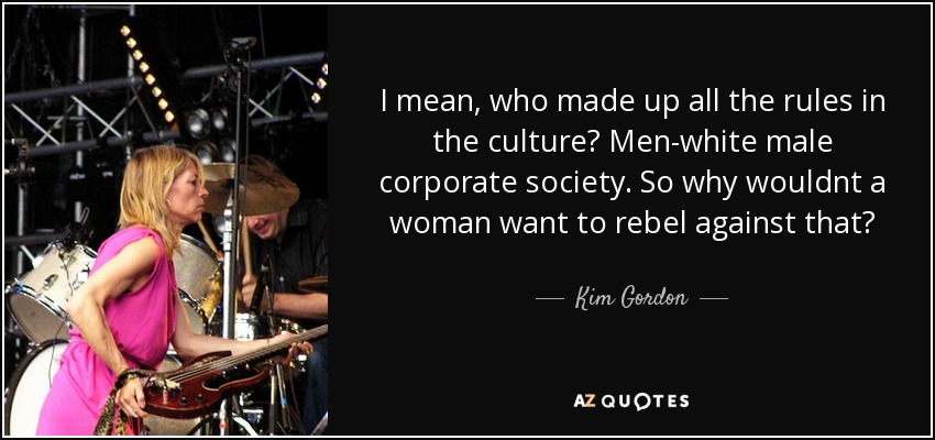 I mean, who made up all the rules in the culture? Men-white male corporate society. So why wouldnt a woman want to rebel against that? - Kim Gordon