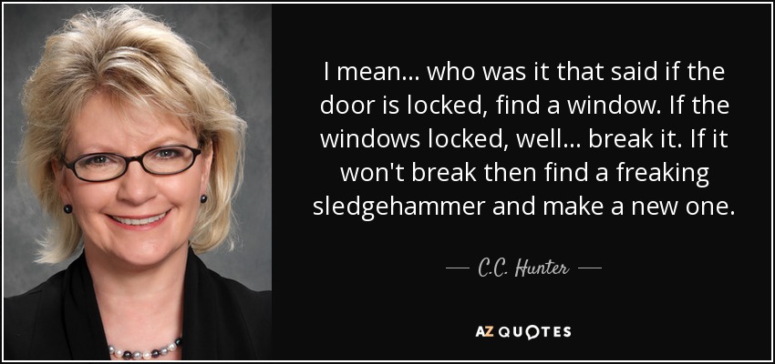 I mean . . . who was it that said if the door is locked, find a window. If the windows locked, well . . . break it. If it won't break then find a freaking sledgehammer and make a new one. - C.C. Hunter