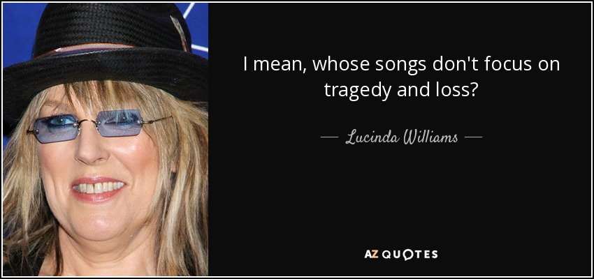 I mean, whose songs don't focus on tragedy and loss? - Lucinda Williams