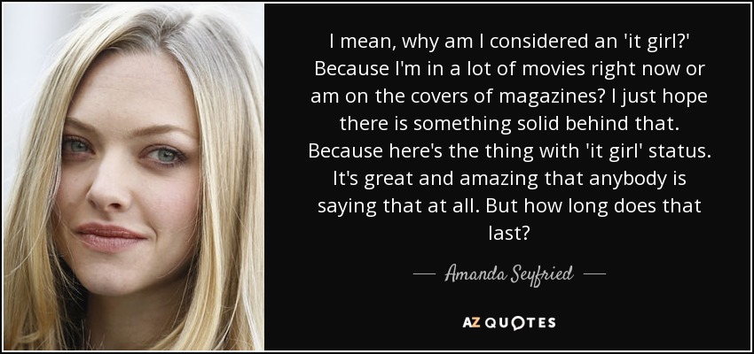 I mean, why am I considered an 'it girl?' Because I'm in a lot of movies right now or am on the covers of magazines? I just hope there is something solid behind that. Because here's the thing with 'it girl' status. It's great and amazing that anybody is saying that at all. But how long does that last? - Amanda Seyfried