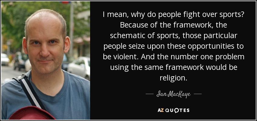 I mean, why do people fight over sports? Because of the framework, the schematic of sports, those particular people seize upon these opportunities to be violent. And the number one problem using the same framework would be religion. - Ian MacKaye
