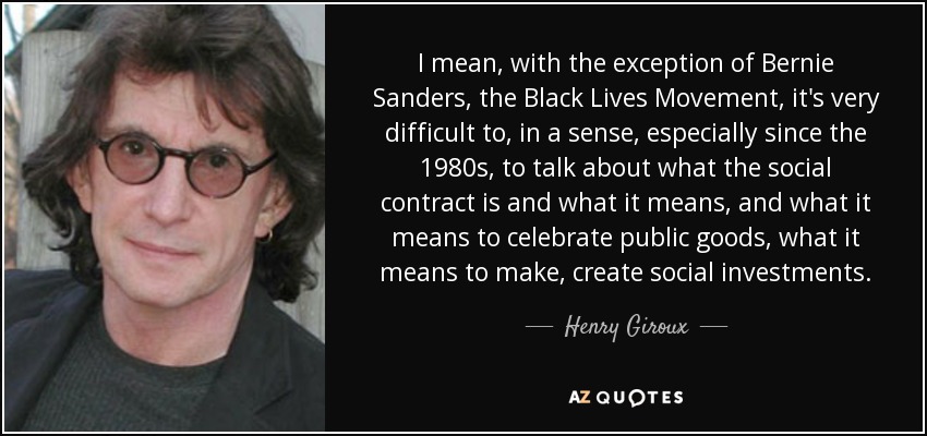 I mean, with the exception of Bernie Sanders, the Black Lives Movement, it's very difficult to, in a sense, especially since the 1980s, to talk about what the social contract is and what it means, and what it means to celebrate public goods, what it means to make, create social investments. - Henry Giroux