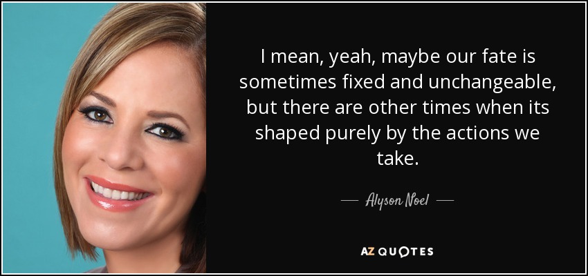 I mean, yeah, maybe our fate is sometimes fixed and unchangeable, but there are other times when its shaped purely by the actions we take. - Alyson Noel